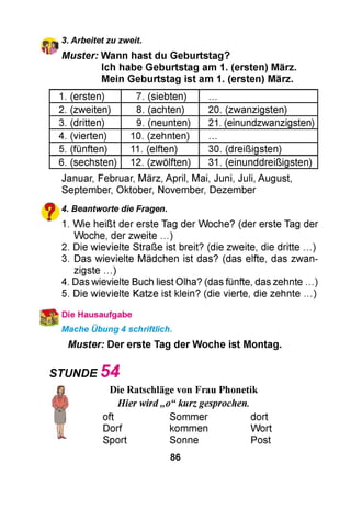 3. Arbeitet zu zweit.
Muster: Wann hast du Geburtstag?
Ich habe Geburtstag am 1. (ersten) März.
Mein Geburtstag ist am 1. (ersten) März.
1. (ersten) 7. (siebten)
2. (zweiten) 8. (achten) 20. (zwanzigsten)
3. (dritten) 9. (neunten) 21. (einundzwanzigsten)
4. (vierten) 10. (zehnten)
5. (fünften) 11. (elften) 30. (dreißigsten)
6. (sechsten) 12. (zwölften) 31. (einunddreißigsten)
Januar, Februar, März, April, Mai, Juni, Juli, August,
September, Oktober, November, Dezember
^ 4. Beantworte die Fragen.
" 1. Wie heißt der erste Tag der Woche? (der erste Tag der
Woche, der zweite ...)
2. Die wievielte Straße ist breit? (die zweite, die dritte ...)
3. Das wievielte Mädchen ist das? (das elfte, das zwan­
zigste ...)
4. Das wievielte Buch liest Olha? (das fünfte, das zehnte . )
5. Die wievielte Katze ist klein? (die vierte, die zehnte ...)
Die Hausaufgabe
Mache Übung 4 schriftlich.
Muster: Der erste Tag der Woche ist Montag.
STUNDE 5 4
Die Ratschläge von Frau Phonetik
Hier wird„o“kurzgesprochen.
oft Sommer dort
Dorf kommen Wort
Sport Sonne Post
86
 