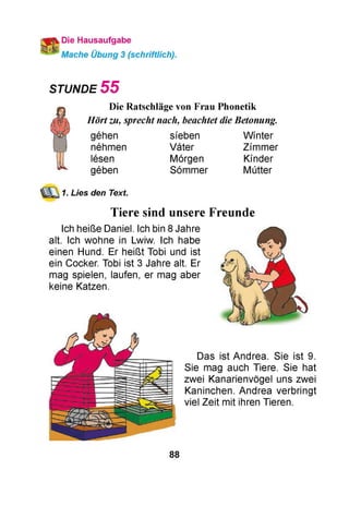 Die Hausaufgabe
Mache Übung 3 (schriftlich).
STUNDE 5 5
Die Ratschläge von Frau Phonetik
Hörtzu, sprecht nach, beachtet dieBetonung.
gehen sfeben Wmter
nehmen Vater Zfmmer
lesen Morgen Kmder
geben Sommer Mutter
1. Lies den Text.
Tiere sind unsere Freunde
Ich heiße Daniel. Ich bin 8 Jahre
alt. Ich wohne in Lwiw. Ich habe
einen Hund. Er heißt Tobi und ist
ein Cocker. Tobi ist 3 Jahre alt. Er
mag spielen, laufen, er mag aber
keine Katzen.
Das ist Andrea. Sie ist 9.
Sie mag auch Tiere. Sie hat
zwei Kanarienvögel uns zwei
Kaninchen. Andrea verbringt
viel Zeit mit ihren Tieren.
88
 