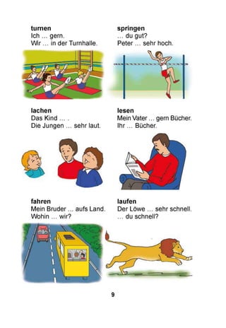 turnen
Ich ... gern.
Wir ... in der Turnhalle.
springen
... du gut?
Peter ... sehr hoch.
lachen
Das Kind ... .
Die Jungen ... sehr laut.
lesen
Mein Vater ... gern Bücher.
Ihr ... Bücher.
fahren laufen
Mein Bruder ... aufs Land. Der Löwe ... sehr schnell.
Wohin ... wir? ... du schnell?
9
 