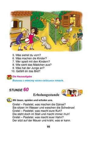 5. Was siehst du vorn?
6. Was machen die Kinder?
7. Wer spielt mit den Kindern?
8. Wie sieht das Mädchen aus?
9. Was hat der Junge an?
10. Gefällt dir das Bild?
Die Hausaufgabe
Випиши з тексту назви свійських птахів.
STUNDE 6 0
Erholungsstunde
Wir lesen, spielen und erholen uns.
Gretel - Pastetel, was machen die Gänse?
Sie sitzen im Wasser und waschen die Schwänze!
Gretel - Pastetel, was macht eure Kuh?
Die steht doch im Stall und macht immer muh!
Gretel - Pastetel, was macht euer Hahn?
Der sitzt auf der Mauer und kräht, was er kann.
95
 