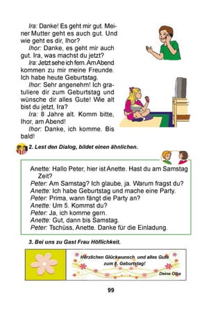Ira: Danke! Es geht mir gut. Mei­
ner Mutter geht es auch gut. Und
wie geht es dir, Ihor?
Ihor: Danke, es geht mir auch
gut. Ira, was machst du jetzt?
Ira:Jetztsehe ichfern.AmAbend
kommen zu mir meine Freunde.
Ich habe heute Geburtstag.
Ihor: Sehr angenehm! Ich gra­
tuliere dir zum Geburtstag und
wünsche dir alles Gute! Wie alt
bist du jetzt, Ira?
Ira: 8 Jahre alt. Komm bitte,
Ihor, am Abend!
Ihor: Danke, ich komme. Bis
bald!
2. Lest den Dialog, bildet einen ähnlichen.
---------------------------------------------------------------------------------------1 9Anette: Hallo Peter, hier istAnette. Hast du am Samstag
Zeit?
Peter: Am Samstag? Ich glaube, ja. Warum fragst du?
Anette: Ich habe Geburtstag und mache eine Party.
Peter: Prima, wann fängt die Party an?
Anette: Um 5. Kommst du?
Peter: Ja, ich komme gern.
Anette: Gut, dann bis Samstag.
Peter: Tschüss, Anette. Danke für die Einladung.
3. Bei uns zu Gast Frau Höflichkeit.
H e rz lic h e n G lü c k w u n s c h u n d a lle s G u te
* ■F-
z u m 8. G e b u rts ta g !
s*w ' Deine Olha
99
 