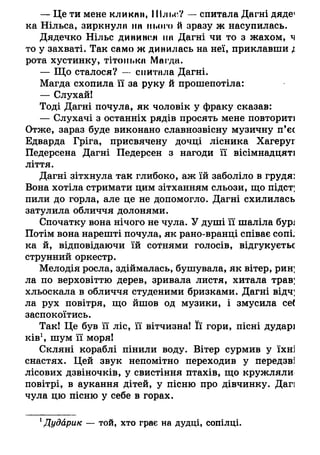 — Це ти мене кликни, ШлІ.о? — спитала Дагні дяде1
ка Нільса, зиркнула па нього й зразу ж насупилась.
Дядечко Нільс диниж'Л па Дагні чи то з жахом, ч
то у захваті. Так само ж дивилась на неї, приклавши і
рота хустинку, тітонька Магда.
— Що сталося? — спитала Дагні.
Магда схопила її за руку й прошепотіла:
— Слухай!
Тоді Дагні почула, як чоловік у фраку сказав:
— Слухачі з останніх рядів просять мене повториті
Отже, зараз буде виконано славнозвісну музичну п’єс
Едварда Гріга, присвячену дочці лісника Хагеруг
Педерсена Дагні Педерсен з нагоди її вісімнадцяті
ліття.
Дагні зітхнула так глибоко, аж їй заболіло в грудя:
Вона хотіла стримати цим зітханням сльози, що підст;
пили до горла, але це не допомогло. Дагні схилилась
затулила обличчя долонями.
Спочатку вона нічого не чула. У душі її шаліла бур;
Потім вона нарешті почула, як рано-вранці співає сопі.
ка й, відповідаючи їй сотнями голосів, відгукуєтьс
струнний оркестр.
Мелодія росла, здіймалась, бушувала, як вітер, рин;
ла по верховіттю дерев, зривала листя, хитала трав;
хльоскала в обличчя студеними бризками. Дагні відч;
ла рух повітря, що йшов од музики, і змусила се(
заспокоїтись.
Так! Це був її ліс, її вітчизна! Її гори, пісні дударі
ків1, шум її моря!
Скляні кораблі пінили воду. Вітер сурмив у їхні
снастях. Цей звук непомітно переходив у передзві
лісових дзвіночків, у свистіння птахів, що кружляли
повітрі, в аукання дітей, у пісню про дівчинку. Дагі
чула цю пісню у себе в горах.
1Дудйрик — той, хто грає на дудці, сопілці.
 