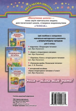 «Веселкова школа» —
нова серія навчальних видань
для початкової школи, створена видавництвом
«ГЕНЕЗА».
Віра Науменко
ЗОШ ИТ
З ЛІТЕРАТУРНОГО
ЧИТАННЯ
»Замовоюпрограмою2912ржу
Л. В. Йолкіна
КНИЖКОВА
КРАЇНА
ПОЗАКЛАСНЕ ЧИТАННЯ
З
Віра Науменко
УРОКИ
ЛІТЕРАТУРНОГО
ЧИТАННЯ
в 3 класі
Цей посібник є складовою
навчально-методичного комплекту
з ЛІТЕРАТУРНОГО ЧИТАННЯ
для 3 класу:
• підручник «Літературне читання»
(авт. Віра Науменко);
• «Зошит з літературного читання»
(авт. Віра Науменко);
О «Перлинка. Книга злітературного читання»
(авт. Віра Науменко);
• «Книжкова країна. Позакласне читання»
(авт. Л. В. Йолкіна);
4 методичний посібник
«Уроки літературного читання в 3класі»
(авт. Віра Науменко).
978- 966- 11-0437
ІіКР
___ г_
З питань реалізації звертатися:
ТОВ «Центр навчально-
методичноїлітератури»,
тел.: (044) 379-10-54
е-таіі: 5аІе5@ спт І.сот .иа
Інтернет-магазин: ш м м .спт і.сот .иа
: ' :
 