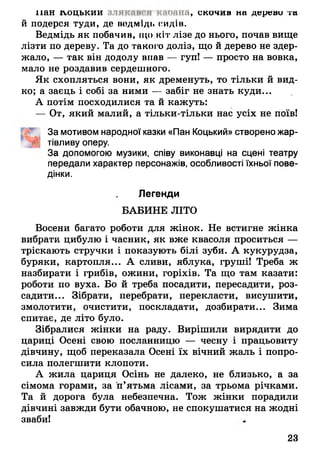 пан ігоцькии злякміимі кмония, скочив на дерево та
й подерся туди, де ведмідь сидів.
Ведмідь як побачив, що кіт лізе до нього, почав вище
лізти по дереву. Та до такого доліз, що й дерево не здер­
жало, — так він додолу впав — гупі — просто на вовка,
мало не роздавив сердешного.
Як схопляться вони, як дременуть, то тільки й вид­
ко; а заєць і собі за ними — забіг не знать куди...
А потім посходилися та й кажуть:
— От, який малий, а тільки-тільки нас усіх не поїв!
За мотивом народної казки «Пан Коцький» створено жар­
тівливу оперу.
За допомогою музики, співу виконавці на сцені театру
передали характер персонажів, особливості їхньої пове­
дінки.
Легенди
БАБИНЕ ЛІТО
Восени багато роботи для жінок. Не встигне жінка
вибрати цибулю і часник, як вже квасоля проситься —
тріскають стручки і показують білі зуби. А кукурудза,
буряки, картопля... А сливи, яблука, груші! Треба ж
назбирати і грибів, ожини, горіхів. Та що там казати:
роботи по вуха. Бо й треба посадити, пересадити, роз­
садити... Зібрати, перебрати, перекласти, висушити,
змолотити, очистити, поскладати, дозбирати... Зима
спитає, де літо було.
Зібралися жінки на раду. Вирішили вирядити до
цариці Осені свою посланницю — чесну і працьовиту
дівчину, щоб переказала Осені їх вічний жаль і попро­
сила полегшити клопоти.
А жила цариця Осінь не далеко, не близько, а за
сімома горами, за п’ятьма лісами, за трьома річками.
Та й дорога була небезпечна. Тож жінки порадили
дівчині завжди бути обачною, не спокушатися на жодні
зваби!
23
 