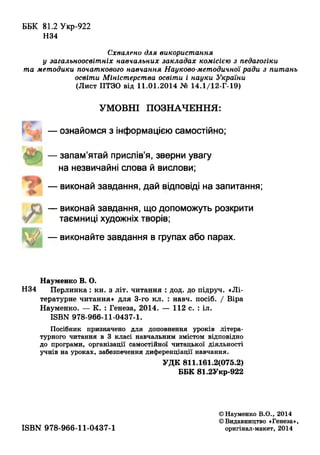 ББК 81.2 Укр-922
Н34
Схвалено для використання
у загальноосвітніх навчальних закладах комісією з педагогіки
та методики початкового навчання Науково-методичної ради з питань
освіти Міністерства освіти і науки України
(Лист ИТЗО від 11.01.2014 № 14.1/12-Г-19)
УМОВНІ ПОЗНАЧЕННЯ:
— ознайомся з інформацією самостійно;
— запам’ятай прислів’я, зверни увагу
на незвичайні слова й вислови;
— виконай завдання, дай відповіді на запитання;
— виконай завдання, що допоможуть розкрити
таємниці художніх творів;
— виконайте завдання в групах або парах.
Науменко В. О.
Н34 Перлинка: кн. з літ. читання : дод. до підруч. «Лі­
тературне читання» для 3-го кл. : навч. посіб. / Віра
Науменко. — К. : Генеза, 2014. — 112 с. : іл.
ISBN 978-966-11-0437-1.
Посібник призначено для доповнення уроків літера­
турного читання в 3 класі навчальним змістом відповідно
до програми, організації самостійної читацької діяльності
учнів на уроках, забезпечення диференціації навчання.
УДК 811.161.2(075.2)
ББК 81.2Укр-922
ISBN 978-966-11-0437-1
©Науменко В.О., 2014
©Видавництво «Генеза»,
оригінал-макет, 2014
 