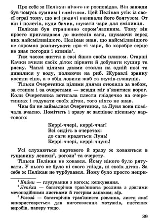 Про себе ж Пелікан нічого не розповідав. Він завжди
був чомусь сумним І самітним. Цей Пелікан утік із сво­
єї зграї тому, що всі родичі називали його боягузом. От
він і полетів, куди бачив, шукати чари для сміливця.
Пелікан був страпнніно сором’язливим. Тому він
просто приглядався до жителів саги, шукаючи серед
них найсміливішого. Пелікан знав, що найсміливішого
не соромно розпитувати про ті чари, бо хоробре серце
не знає погорди і кпинів1.
Тим часом життя в сазі йшло своїм плином. Старші
Качки вчили своїх діток пірнати й добувати кушир та
ряску. Чаплі цілими днями стояли на одній нозі та
дивилися у воду, полюючи на риб. Журавлі зранку
косили сіно, а в обід ловили жаб та жуків-плавунів.
Тільки Очеретянка цілими днями стежила за небом,
за степом і за очеретами — всюди міг з’явитися ворог.
Коли Очеретянка встигала плести гніздечко на очере­
тинках і годувати своїх діток, того ніхто не знав.
Чим би не займалася Очеретянка, та Луня вона помі­
чала вчасно. Помітить і зразу ж заспіває пісеньку вар­
тового:
Керрі-ччері, керрі-ччаг!
Всі сидіть в очеретах:
до саги крадеться Лунь!
Керрі-ччері, керрі-ччунь!
Усі слухаються вартового й зразу ж ховаються в
гущавину лепехи2, рогози3та очерету.
Тільки Пелікан не ховався. Йому нікого було ряту­
вати. У нього не було ні свого гнізда, ні своїх діток. За
себе ж Пелікан не турбувався. Йому було просто непри­
1Кпйни — глузування з когось; кепкування.
2Лепеха — багаторічна трав’яниста рослина з довгими
мечоподібними листками й гострим запахом; аїр.
3Рогоза — багаторічна трав’яниста рослина, листя якої
використовується для виготовлення мотузків, плетених
виробів, паперу тощо.
39
 