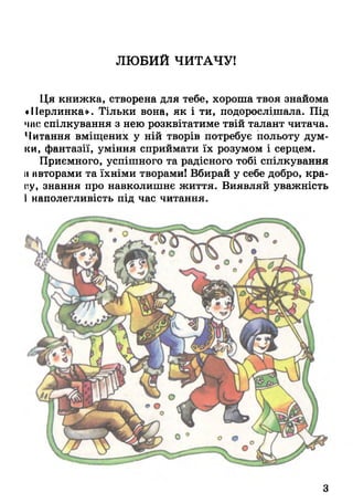 ЛЮБИЙ ЧИТАЧУ!
Ця книжка, створена для тебе, хороша твоя знайома
«Перлинка». Тільки вона, як і ти, подорослішала. Під
час спілкування з нею розквітатиме твій талант читача.
Читання вміщених у ній творів потребує польоту дум­
ки, фантазії, уміння сприймати їх розумом і серцем.
Приємного, успішного та радісного тобі спілкування
її авторами та їхніми творами! Вбирай у себе добро, кра­
ну, знання про навколишнє життя. Виявляй уважність
І наполегливість під час читання.
3
 
