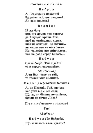 Входиш і*II <•<) м і д ь.
II II б у с я
А! Ведмодику коханий!
Здоропо111>кІ, довгожданий!
Як внм спалось?
В е д м і д ь
їй же богу,
всю ніч думав про дорогу:
де й кудою краще йти,
щоб не стрінулись хорти,
щоб не збитися, не збочить,
на мисливця не наскочить...
Ну, та добре все скінчилось,
хоч це раз і серце билось...
Б а б у с я
Слава богу!.. Так сідайте
та з дороги спочивайте.
(до Песика)
А ти йди, часу не гай,
та гостей уже скликай.
В е д м і д ь ^ гладячи Песика)
А, це Песик!.. Той, що раз
нас усіх від Лиса спас!
Що ж, ти більше не стрівав,
більш не бачив Лиса?
П е с и к (мотаючи головою)
Гав!
(Вибігає)
Б а б у с я (5о Ведмедя)
Що ж нового в вас чувати?
 