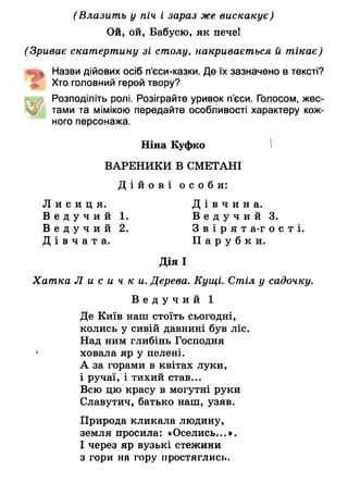 (Влазить у піч і зараз же вискакує)
Ой, ой, Бабусю, як пече!
(Зриває скатертину зі столу, накривається й тікає)
«иь Назви дійових осіб п’єси-казки. Де їх зазначено в тексті?
£ Хто головний герой твору?
м Розподіліть ролі. Розіграйте уривок п’єси. Голосом, жес-
тами та мімікою передайте особливості характеру кож­
ного персонажа.
Ніна Куфко )
ВАРЕНИКИ В СМЕТАНІ
Д і й о в і о с о б и :
Д і в ч и н а .
1. В е д у ч и й 3.
2. З в і р я т а-г о с т і .
П а р у б к и .
Дія І
Хатка Л и с и ч к и . Дерева. Кущі. Стіл у садочку.
В е д у ч и й 1
Де Київ наш стоїть сьогодні,
колись у сивій давнині був ліс.
Над ним глибінь Господня
‘ ховала яр у пелені.
А за горами в квітах луки,
і ручаї, і тихий став...
Всю цю красу в могутні руки
Славутич, батько наш, узяв.
Природа кликала людину,
земля просила: «Оселись...*.
І через яр вузькі стежини
з гори на гору простяглись.
Л и с и ц я .
В е д у ч и й
В е д у ч и й
Д і в ч а т а .
 