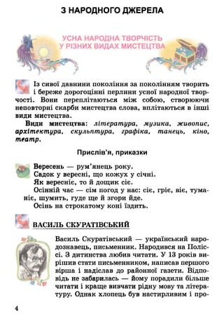 З НАРОДНОГО ДЖЕРЕЛА
УСНА НАРОДНА ТВОРЧІСТЬ
У РІЗНИХ ВИДАХ МИСТЕЦТВА
Із сивої давнини покоління за поколінням творить
і береже дорогоцінні перлини усної народної твор­
чості. Вони переплітаються між собою, створюючи
неповторні скарби мистецтва слова, вплітаються в інші
види мистецтва.
Види мистецтва: література, музика, живопис,
архітектура, скульптура, графіка, танець, кіно,
театр.
Прислів’я, приказки
Вересень — рум’янець року.
Садок у вересні, що кожух у січні.
Як вереснів, то й дощик сіє.
Осінній час — сім погод у нас: сіє, гріє, віє, тума­
ніє, шумить, гуде ще й згори йде.
Осінь на строкатому коні їздить.
ВАСИЛЬ СКУРАТІВСЬКИЙ
Василь Скуратівський — український наро­
дознавець, письменник. Народився на Поліс­
сі. З дитинства любив читати. У 13 років ви­
рішив стати письменником, написав першого
вірша і надіслав до районної газети. Відпо­
відь не забарилась — йому порадили більше
читати і краще вивчати рідну мову та літера­
туру. Однак хлопець був настирливим і про­
4
 
