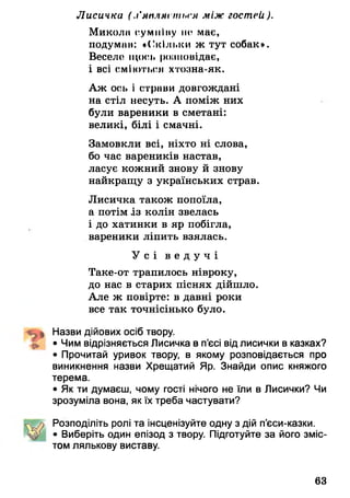 Лисичка ( .і’мп.цмі піі>гл між гостей).
Микола сумнІну по має,
подуман: «(-кільки ж тут собак».
Весело щось розповідає,
і всі сміються хтозна-як.
Аж ось і страви довгождані
на стіл несуть. А поміж них
були вареники в сметані:
великі, білі і смачні.
Замовкли всі, ніхто ні слова,
бо час вареників настав,
ласує кожний знову й знову
найкращу з українських страв.
Лисичка також попоїла,
а потім із колін звелась
і до хатинки в яр побігла,
вареники ліпить взялась.
У с і в е д у ч і
Таке-от трапилось нівроку,
до нас в старих піснях дійшло.
Але ж повірте: в давні роки
все так точнісінько було.
Назви дійових осіб твору.
^ • Чим відрізняється Лисичка в п’єсі від лисички в казках?
• Прочитай уривок твору, в якому розповідається про
виникнення назви Хрещатий Яр. Знайди опис княжого
терема.
• Як ти думаєш, чому гості нічого не їли в Лисички? Чи
зрозуміла вона, як їх треба частувати?
Розподіліть ролі та інсценізуйте одну з дій п’єси-казки.
• Виберіть один епізод з твору. Підготуйте за його зміс­
том лялькову виставу.
63
 