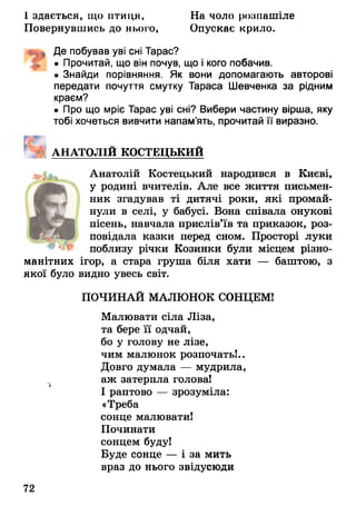 І здається, що птиця, На чоло розпашіле
Повернувшись до нього, Опускає крило.
^ Де побував уві сні Тарас?
• Прочитай, що він почув, що і кого побачив.
• Знайди порівняння. Як вони допомагають авторові
передати почуття смутку Тараса Шевченка за рідним
краєм?
• Про що мріє Тарас уві сні? Вибери частину вірша, яку
тобі хочеться вивчити напам’ять, прочитай її виразно.
АНАТОЛІЙ КОСТЕЦЬКИЙ
Анатолій Костецький народився в Києві,
у родині вчителів. Але все життя письмен­
ник згадував ті дитячі роки, які промай­
нули в селі, у бабусі. Вона співала онукові
пісень, навчала прислів’їв та приказок, роз­
повідала казки перед сном. Просторі луки
поблизу річки Козинки були місцем різно­
манітних ігор, а стара груша біля хати — баштою, з
якої було видно увесь світ.
ПОЧИНАЙ МАЛЮНОК СОНЦЕМ!
Малювати сіла Ліза,
та бере її одчай,
бо у голову не лізе,
чим малюнок розпочать!..
Довго думала — мудрила,
аж затерпла голова!
І раптово — зрозуміла:
«Треба
сонце малювати!
Починати
сонцем буду!
Буде сонце — і за мить
враз до нього звідусюди
72
 