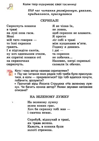 Коли твір відкриває свої таємниці
Під час читання розмірковую, уявляю,
придивляюся, прислухаюся
СКРИПАЛІ
Сюркочуть коники
в траві
на лузі поза гаєм.
Мені
мій тато говорив —
то їхні скрипки
грають.
І я підгледіти схотів,
ну хоч одненьким очком,
як спритні коники оті
на скрипочках
сюркочуть.
Я не чіпав їх,
не ловив,
щоб скрипок не зламати.
Я просто
ліг собі в траві
між кущиками м’яти.
Годину я дививсь
і дві —
та скрипок
не побачив...
Напевне, хитрі скрипалі
сховали їх обачно.
Кого і чому автор називає скрипалями?
• Під час читання яких рядків тобі треба було прислуха­
тися, а коли — придивлятися? Що тобі вдалося почути,
побачити, зрозуміти?
• Прочитай вірш Йосипа Струцюка «На зеленому луж­
ку». Чи бачить коника автор? Якими звуками наповнює
описане?
НА ЗЕЛЕНОМУ ЛУЖКУ
На зеленому лужку
зелен коник грає.
Хоч би скрипку тобі мав —
і смичка немає.
Спробуй, відшукай в траві,
як трава зелена.
Кажуть, в коника були
золоті стремена.
 