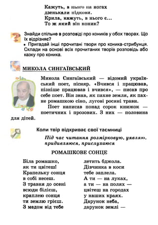 Кажуть, н нього па ногах
дзенькали підкови.
Крила, кажуть, в нього є...
То ж який він коник?
« ц Знайди спільне в розповіді про коників уобох творах. Що
{І їх відрізняє?
• Пригадай інші прочитані твори про коника-стрибунця.
Склади на основі всіх прочитаних творів розповідь або
казку про коника.
ш
Ц МИКОЛА СИНГАЇВСЬКИЙ
Микола Сингаївський — відомий україн­
ський поет, пісняр. «Вчився і працював,
пізніше працював і вчився», — писав про
себе поет. Він знав, як пахне земля, як пах­
не ромашкою сіно, лугові росяні трави.
Поет написав понад сорок книжок —
поетичних і прозових. З них — половина
для дітей.
чр ,
Коли твір відкриває свої таємниці
Під час читання розмірковую, уявляю,
придивляюся, прислухаюся
РОМАШКОВЕ СОНЦЕ
Біла ромашко,
як ти цвітеш!
Крапельку сонця
в собі несеш.
З травня до осені
всюди білієш,
краплею сонця
ти землю грієш.
З медом від тебе
летить бджола.
Дівчинка в коси
тебе заплела.
А ти — на луках,
а ти — на полях —
цвітеш на городах
у наших краях.
Дарунок неба,
дарунок землі —
 