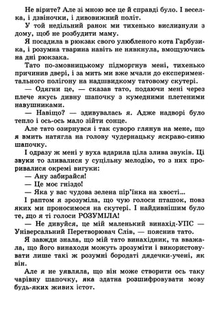 Не вірите? Але зі мною все це й справді було. І весел­
ка, і дзвіночки, і дивовижний політ.
У той недільний ранок ми тихенько вислизнули з
дому, щоб не розбудити маму.
Я посадила в рюкзак свого улюбленого кота Гарбузи­
ка, і розумна тварина навіть не нявкнула, вмощуючись
на дні рюкзака.
Тато по-змовницькому підморгнув мені, тихенько
причинив двері, і за мить ми вже мчали до експеримен­
тального полігону на надшвидкому татовому скутері.
— Одягни це, — сказав тато, подаючи мені через
плече якусь дивну шапочку з кумедними плетеними
навушниками.
— Навіщо? — здивувалась я. Адже надворі було
тепло і ось-ось мало зійти сонце.
Але тато озирнувся і так суворо глянув на мене, що
я вмить натягла на голову чудернацьку яскраво-синю
шапочку.
І одразу ж мені у вуха вдарила ціла злива звуків. Ці
звуки то зливалися у суцільну мелодію, то з них про­
ривалися окремі вигуки:
— Ану забирайся!
— Це моє гніздо!
— Яка у вас чудова зелена пір’їнка на хвості...
І раптом я зрозуміла, що чую голоси пташок, повз
яких ми проносимося на скутері. І найдивнішим було
те, що я ті голоси РОЗУМІЛА!
— Не дивуйся, це мій маленький винахід-УПС —
Універсальний Перетворювач Слів, — пояснив тато.
Я завжди знала, що мій тато винахідник, та вважа­
ла, що його винаходи можуть зрозуміти і використову­
вати лише такі ж розумні бородаті дядечки-учені, як
він.
Але я не уявляла, що він може створити ось таку
чарівну шапочку, яка здатна розшифровувати мову
будь-яких живих істот.
 