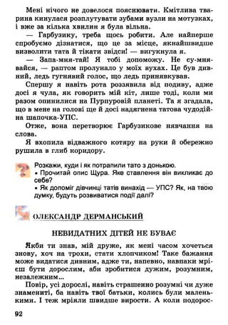 Мені нічого не довелося пояснювати. Кмітлива тва­
рина кинулася розплутувати зубами вузли на мотузках,
і вже за кілька хвилин я була вільна.
— Гарбузику, треба щось робити. Але найперше
спробуємо дізнатися, що це за місце, якнайшвидше
визволити тата й тікати звідси! — вигукнула я.
— Запа-мня-тай! Я тобі допоможу. Не су-мня-
вайся, — раптом пролунало у моїх вухах. Це був див­
ний, ледь гугнявий голос, що ледь принявкував.
Спершу я навіть рота роззявила від подиву, адже
досі я чула, як говорить мій кіт, лише тоді, коли ми
разом опинилися на Пурпуровій планеті. Та я згадала,
що в мене на голові ще й досі надягнена татова чудодій­
на шапочка-УПС.
Отже, вона перетворює Гарбузикове нявчання на
слова.
Я вхопила відважного котяру на руки й обережно
рушила в глиб коридору.
4^1 Розкажи, куди і як потрапили тато з донькою.
• Прочитай опис Щура. Яке ставлення він викликає до
себе?
• Як допоміг дівчинці татів винахід — УПС? Як, на твою
думку, будуть розвиватися події далі?
ОЛЕКСАНДР ДЕРМАНСЬКИЙ
НЕВИДАТНИХ ДІТЕЙ НЕ БУВАЄ
Якби ти знав, мій друже, як мені часом хочеться
знову, хоч на трохи, стати хлопчиком! Таке бажання
може видатися дивним, адже ти, напевно, навпаки мрі­
єш бути дорослим, аби зробитися дужим, розумним,
незалежним...
Повір, усі дорослі, навіть страшенно розумні чи дуже
знамениті, ба навіть твої батьки, колись були малень­
кими. І теж мріяли швидше вирости. А коли подорос­
92
 