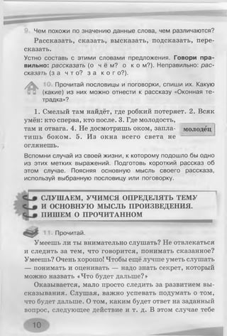 Чем похожи по значению данные слова, чем различаются?
Рассказать, сказать, высказать, подсказать, пере­
сказать.
Устно составь с этими словами предложения. Говори пра­
вильно: рассказать (о ч ё м ? о к о м?). Неправильно: рас­
сказать (за ч т о ? з а к о г о?).
*
Прочитай пословицы и поговорки, спиши их. Какую
(какие) из них можно отнести к рассказу «Оконная те­
традка»?
молодец
1. Смелый там найдёт, где робкий потеряет. 2. Всяк
умён: кто сперва, кто после. 3. Где молодость,
там и отвага. 4. Не досмотришь оком, запла­
тишь боком. 5. Из окна всего света не
оглянешь.
Вспомни случай из своей жизни, к которому подошло бы одно
из этих метких выражений. Подготовь короткий рассказ об
этом случае. Поясняя основную мысль своего рассказа,
используй выбранную пословицу или поговорку.
СЛУШАЕМ, УЧИМСЯ ОПРЕДЕЛЯТЬ ТЕМУ
И ОСНОВНУЮ МЫСЛЬ ПРОИЗВЕДЕНИЯ.
ПИШЕМ О ПРОЧИТАННОМ
Прочитай.
Умеешь ли ты внимательно слушать? Не отвлекаться
и следить за тем, что говорится, понимать сказанное?
Умеешь? Очень хорошо! Чтобы ещё лучше уметь слушать
— понимать и оценивать — надо знать секрет, который
можно назвать «Что будет дальше?»
Оказывается, мало просто следить за развитием вы­
сказывания. Слушая, важно успевать подумать о том,
что будет дальше. О том, каким будет ответ на заданный
вопрос, следующее действие и т. д. В этом случае тебе
10
 