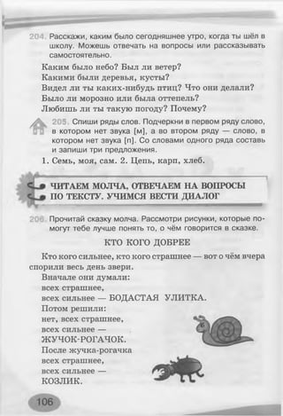 204. Расскажи, каким было сегодняшнее утро, когда ты шёл в
школу. Можешь отвечать на вопросы или рассказывать
самостоятельно.
Каким было небо? Был ли ветер?
Какими были деревья, кусты?
Видел ли ты каких-нибудь птиц? Что они делали?
Было ли морозно или была оттепель?
Любишь ли ты такую погоду? Почему?
^ 205 Спиши ряды слов. Подчеркни в первом ряду слово,
в котором нет звука [м], а во втором ряду — слово, в
котором нет звука [п]. Со словами одного ряда составь
и запиши три предложения.
1. Семь, моя, сам. 2. Цепь, карп, хлеб.
41ЧИТАЕМ МОЛЧА, ОТВЕЧАЕМ НА ВОПРОСЫ
ПО ТЕКСТУ. УЧИМСЯ ВЕСТИ ДИАЛОГ
- - ............ і .......і- " .......— —
Прочитай сказку молча. Рассмотри рисунки, которые по­
могут тебе лучше понять то, о чём говорится в сказке.
КТО КОГО ДОБРЕЕ
Кто кого сильнее, кто кого страшнее — вот о чём вчера
спорили весь день звери.
Вначале они думали:
всех страшнее,
всех сильнее — БОДАСТАЯ УЛИТКА.
Потом решили:
нет, всех страшнее,
всех сильнее —
ЖУЧОК-РОГАЧОК.
После жучка-рогачка
всех страшнее,
всех сильнее —
КОЗЛИК.
 