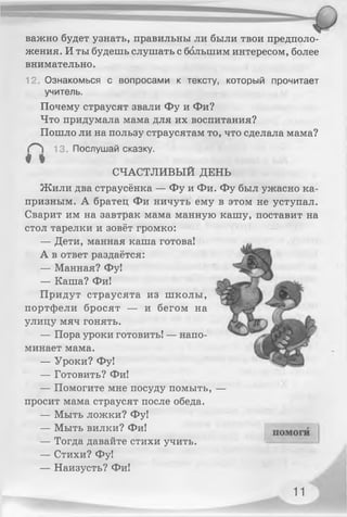 важно будет узнать, правильны ли были твои предполо­
жения. И ты будешь слушать с большим интересом, более
внимательно.
12 Ознакомься с вопросами к тексту, который прочитает
учитель.
Почему страусят звали Фу и Фи?
Что придумала мама для их воспитания?
Пошло ли на пользу страусятам то, что сделала мама?
13. Послушай сказку.
* I
СЧАСТЛИВЫЙ ДЕНЬ
Жили два страусёнка — Фу и Фи. Фу был ужасно ка­
призным. А братец Фи ничуть ему в этом не уступал.
Сварит им на завтрак мама манную кашу, поставит на
стол тарелки и зовёт громко:
— Дети, манная каша готова!
А в ответ раздаётся:
— Манная? Фу!
— Каша? Фи!
Придут страусята из школы,
портфели бросят — и бегом на
улицу мяч гонять.
— Пора уроки готовить! — напо­
минает мама.
— Уроки? Фу!
— Готовить? Фи!
— Помогите мне посуду помыть, —
просит мама страусят после обеда.
— Мыть ложки? Фу!
— Мыть вилки? Фи!
— Тогда давайте стихи учить.
— Стихи? Фу!
— Наизусть? Фи!
11
 