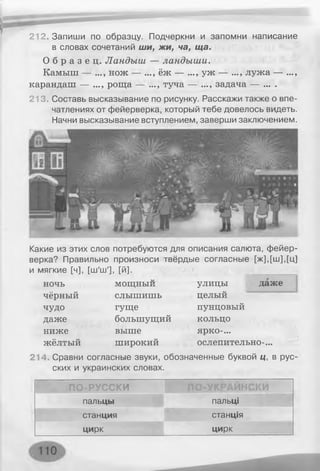 212. Запиши по образцу. Подчеркни и запомни написание
в словах сочетаний ши, жи, ча, ща.
О б р а з е ц . Ландыш — ландыш и.
Камыш — ..., нож — ..., ёж — ..., уж — ..., лужа — ...,
карандаш — ..., роща — ..., туча — ..., задача — ... .
213. Составь высказывание по рисунку. Расскажи также о впе­
чатлениях от фейерверка, который тебе довелось видеть.
Начни высказывание вступлением, заверши заключением.
Какие из этих слов потребуются для описания салюта, фейер­
верка? Правильно произноси твёрдые согласные [ж],[ш],[ц]
и мягкие [ч], [ш'ш'], [й]. __________
ночь
чёрный
чудо
даже
ниже
жёлтый
мощный
слышишь
гуще
большущий
выше
широкий
214. Сравни согласные звуки, обозначенные буквой ц, в рус
ских и украинских словах.
улицы
целый
пунцовый
кольцо
ярко-...
даже
ослепительно-...
ПО-РУССКИ ПО-УКРАЙНСКИ
пальцы пальці
станция станція
цирк цирк
 