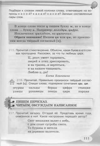 Подбери к словам левой колонки слова, отвечающие на во­
просы к а к о й ? к а к а я ? к а к и е ? Запиши составленные
пары слов.
В конце слова после ц пишем букву ы, не в конце
слова — букву и. Например: молодцы, цифра.
Исключения: цыплёнок, на цыпочках.
Обрати внимание! Пишем ци или цы, но произно­
сим всегда твёрдый согласный [ц].
215. Прочитай стихотворение. Объясни, какая буква в его сло­
вах пропущена. Расскажи, за что ты любишь цирк.
Ц..ркач умеет гарцевать,
зверей и птиц дрессировать,
и на трапец..и вертеться,
и на канате танцевать.
Люблю ц..рк!
Елена Благинина
А 211 Прочитай. Правильно произноси твёрдый соглас­
ный [ц]. Спиши слова, подчеркни сочетания цы, ци.
огурцы пальцы борцы цифра станция
улицы рукавицы певцы цирк порция
ПИШЕМ ПЕРЕСКАЗ.
ЧИТАЕМ, ОБСУЖДАЕМ НАПИСАННОЕ
217. Прочитай загадку. Отгадай её. Представь время года,
описанное в ней. Какое настроение передаёт автор?
Снег мешками валит с неба,
с дом стоят сугробы снега.
То бураны и метели
на деревню налетели.
111
 