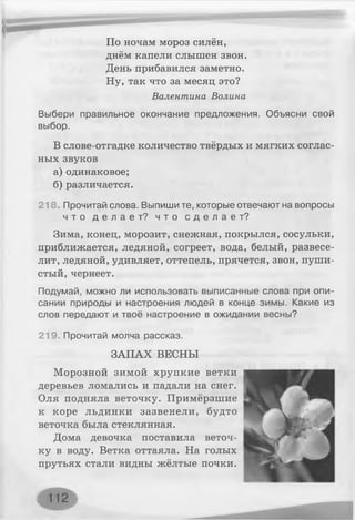 По ночам мороз силён,
днём капели слышен звон.
День прибавился заметно.
Ну, так что за месяц это?
Валентина Волина
Выбери правильное окончание предложения. Объясни свой
выбор.
В слове-отгадке количество твёрдых и мягких соглас­
ных звуков
а) одинаковое;
б) различается.
218. Прочитай слова. Выпиши те, которые отвечают на вопросы
ч т о д е л а е т ? ч т о с д е л а е т ?
Зима, конец, морозит, снежная, покрылся, сосульки,
приближается, ледяной, согреет, вода, белый, развесе­
лит, ледяной, удивляет, оттепель, прячется, звон, пуши­
стый, чернеет.
Подумай, можно ли использовать выписанные слова при опи­
сании природы и настроения людей в конце зимы. Какие из
слов передают и твоё настроение в ожидании весны?
219. Прочитай молча рассказ.
ЗАПАХ ВЕСНЫ
Морозной зимой хрупкие ветки
деревьев ломались и падали на снег.
Оля подняла веточку. Примёрзшие
к коре льдинки зазвенели, будто
веточка была стеклянная.
Дома девочка поставила веточ­
ку в воду. Ветка оттаяла. На голых
прутьях стали видны жёлтые почки.
 
