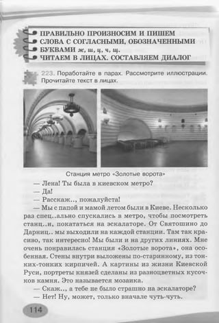 ПРАВИЛЬНО ПРОИЗНОСИМ И ПИШЕМ
СЛОВА С СОГЛАСНЫМИ, ОБОЗНАЧЕННЫМИ
БУКВАМИ ж, ш, ц, ч, щ.
ЧИТАЕМ В ЛИЦАХ. СОСТАВЛЯЕМ ДИАЛОГ
223. Поработайте в парах. Рассмотрите иллюстрации.
Прочитайте текст в лицах.
Станция метро «Золотые ворота»
— Лена! Ты была в киевском метро?
- Д а !
— Расскаж.., пожалуйста!
— Мы с папой и мамой летом были в Киеве. Несколько
раз специально спускались в метро, чтобы посмотреть
станц..и, покататься на эскалаторе. От Святошино до
Дарниц.. мы выходили на каждой станции. Там так кра­
сиво, так интересно! Мы были и на других линиях. Мне
очень понравилась станция «Золотые ворота», она осо­
бенная. Стены внутри выложены по-старинному, из тон-
ких-тонких кирпичей. А картины из жизни Киевской
Руси, портреты князей сделаны из разноцветных кусоч­
ков камня. Это называется мозаика.
— Скаж.., а тебе не было страшно на эскалаторе?
— Нет! Ну, может, только вначале чуть-чуть.
 