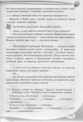 Из текста выпиши предложения, в которых есть слова с про­
пущенными буквами. Списывая, заполняй пропуски.
224, Найди сочетания слов, построенные неправильно.
Ездили у Киев, мы с папой, мама из дочкой, были
в метро, вышли с вагона.
Прочитайте, дополните, разыграйте диалог.
— Лена, а как войти в метро? Как туда пускают?
— Вначале входим в здание станции. Взрослым нужно
в кассе покупать жетоны — один жетон на одну поездку.
Можно купить два, три — сколько нужно.
• • •
— Школьники проходят бесплатно — только нужно
показать ученический билет контролёру. А взрослые
пассажиры опускают жетон в автомат, который пропу­
скает дальше. Это неширокие воротца. Когда жетон опу­
стить в щель, рядом в маленьком окошке загорится
зелёный свет, и воротца пропустят пассажира.
• • •
— А если кто-то забудет опустить жетон, то воротца
перекроют вход и не дадут пройти.
— Ой,...
— Да ничего. Я видела, как воротца не пустили одного
пассажира. Ничего с ним не случилось, но пришлось ему
правильно опустить в щель жетон.
225. Запиши слова по образцу. Сравни произношение и
написание слов. Подчеркни места возможных ошибок.
О б р а з е ц . Лестница — лестницы.
Столица — ..., улица — ..., синица — ..., сестрица —
..., красавица — ... .
О б р а з е ц . Станция — станции.
Акация — ..., аппликация — ..., операция — ..., сек­
ция — ..., композиция — ... .
 