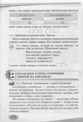 Сравни. Как следует произносить звук, обозначенный буквой ц?
ПО-РУССКИ В ПО-УКРАЙНСКИ
разница різниця
[ц] [ЦІ
Какая схема какому слову из таблицы соответствует?
/ Г
226. Переведи на русский язык. Запиши.
Цілі сторінки, цитата з книжки, правильна інтонація,
хороша дикція, перша цифра, біла акація, жовте курча.
^ 227. Спиши загадку. Отгадай её. Кратко объясни, что
помогло тебе догадаться. Объяснение запиши.
Многолюден, шумен, молод,
под землёй грохочет город.
А дома с народом тут
вдоль по улице бегут.
К каким словам загадки относится схема______ ?
СОСТАВЛЯЕМ УСТНОЕ СОЧИНЕНИЕ
С ОПОРОЙ НА ПИРАМИДУ
228. Прочитай. Познакомься с игрой «Пирамида».
Составлять сочинения — устные и письменные —
можно по-разному. Лучше всего это делать самосто­
ятельно, свободно высказывая свои мысли, чувства, своё
отношение к тому, о чём говорится.
Но можно составлять их иначе — выполняя чёткие
правила о том, что за чем говорить и даже — какие слова
использовать. Это как бы игра в сочинение, и в неё ин­
тересно сыграть. Причём общие правила не лишают тебя
свободы выбора.
116
 