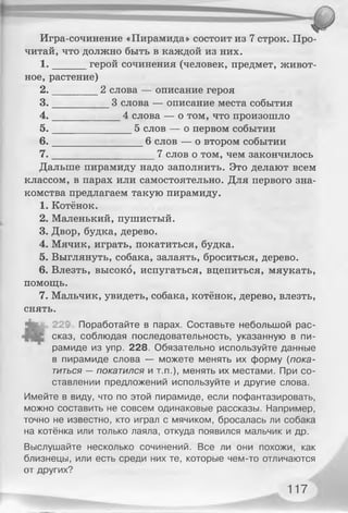 Игра-сочинение «Пирамида» состоит из 7 строк. Про­
читай, что должно быть в каждой из них.
1 . герой сочинения (человек, предмет, живот­
ное, растение)
2 . 2 слова — описание героя
3 . 3 слова — описание места события
4 . 4 слова — о том, что произошло
5 . 5 слов — о первом событии
6 . 6 слов — о втором событии
7 . 7 слов о том, чем закончилось
Дальше пирамиду надо заполнить. Это делают всем
классом, в парах или самостоятельно. Для первого зна­
комства предлагаем такую пирамиду.
1. Котёнок.
2. Маленький, пушистый.
3. Двор, будка, дерево.
4. Мячик, играть, покатиться, будка.
5. Выглянуть, собака, залаять, броситься, дерево.
6. Влезть, высоко, испугаться, вцепиться, мяукать,
помощь.
7. Мальчик, увидеть, собака, котёнок, дерево, влезть,
снять.
"feg 22£ Поработайте в парах. Составьте небольшой рас­
сказ, соблюдая последовательность, указанную в пи­
рамиде из упр. 228. Обязательно используйте данные
в пирамиде слова — можете менять их форму (пока­
титься — покатился и т.п.), менять их местами. При со­
ставлении предложений используйте и другие слова.
Имейте в виду, что по этой пирамиде, если пофантазировать,
можно составить не совсем одинаковые рассказы. Например,
точно не известно, кто играл с мячиком, бросалась ли собака
на котёнка или только лаяла, откуда появился мальчик и др.
Выслушайте несколько сочинений. Все ли они похожи, как
близнецы, или есть среди них те, которые чем-то отличаются
от других?
117
 