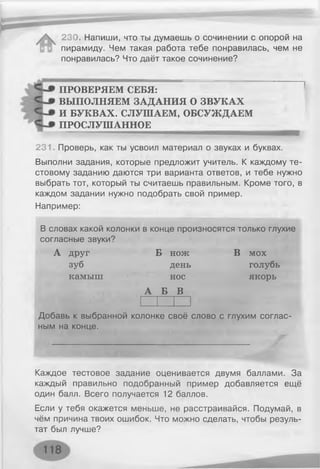 230. Напиши, что ты думаешь о сочинении с опорой на
пирамиду. Чем такая работа тебе понравилась, чем не
понравилась? Что даёт такое сочинение?
ПРОВЕРЯЕМ СЕБЯ:
ВЫПОЛНЯЕМ ЗАДАНИЯ О ЗВУКАХ
И БУКВАХ. СЛУШАЕМ, ОБСУЖДАЕМ
ПРОСЛУШАННОЕ
231. Проверь, как ты усвоил материал о звуках и буквах.
Выполни задания, которые предложит учитель. К каждому те­
стовому заданию даются три варианта ответов, и тебе нужно
выбрать тот, который ты считаешь правильным. Кроме того, в
каждом задании нужно подобрать свой пример.
Например:
В словах какой колонки в конце произносятся только глухие
согласные звуки?
А друг
зуб
камыш
Б нож
день
нос
А Б В
В мох
голубь
якорь
Добавь к выбранной колонке своё слово с глухим соглас­
ным на конце.
Каждое тестовое задание оценивается двумя баллами. За
каждый правильно подобранный пример добавляется ещё
один балл. Всего получается 12 баллов.
Если у тебя окажется меньше, не расстраивайся. Подумай, в
чём причина твоих ошибок. Что можно сделать, чтобы резуль­
тат был лучше?
 