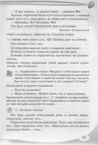 — И все ложки... и вилки тоже! — добавил Фи.
Правда, картошка была чуть-чуть сыровата, а манная
каша чуть-чуть пригорела, но мама ела и похваливала:
— Молодец, Фу! Молодец, Фи!
Это был самый счастливый день в её жизни.
Михаил Пляцковский
Ответь на вопросы, заданные до слушания сказки.
14. Какова тема сказки (упр. 13)? Выбери один из ответов.
Это сказка о том, ка к
1) страусята варили кашу и жарили картошку;
2) мама оставила страусят одних на три дня;
3) мама помогла страусятам научиться не каприз­
ничать.
Объясни, почему выбранный тобой вариант ответа лучше,
точнее, чем остальные.
«
15. Поработайте в парах. Обсудите, в чём смысл сказки
«Счастливый день». Почему день возвращения домой был
самым счастливым в маминой жизни? Как вы считаете,
был ли этот день счастливым и для страусят? Почему?
Используйте в диалоге выражения:
— Как ты думаешь?
— Надо подумать. Может быть, ты и прав (права).
Рассмотрите иллюстрацию на с. 11. Нравятся ли вам изобра­
жённые на ней страусята? Чем? Придумайте и опишите серию
из трёх-четырёх рисунков по сказке.
16. Дополни, запиши.
Это был самый счастливый день в жизни мамы-
страусихи, потому что...
Страусята тоже были довольны. Труд уже не казался
им... Они гордились тем, что... Научиться что-то делать
оказалось более..., чем...
 
