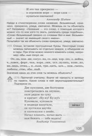 И это так прекрасно —
в огромном море — море слов —
купаться ежечасно!
Александр Шибаев
Найди в стихотворении слова название, безымянный, озна­
чено, прекрасно, улица, ежечасно. Можешь ли ты объяснить
их? Например: «Название — это слово, с помощью которого
можно что-то или кого-то звать, различать среди подобных»,
«Слово безымянный связано со словами без и имя. Безымян­
ный — значит не имеющий своего имени».
Попытайся так же объяснить слова прекрасно, улица, ежечасно.
Спиши, вставляя пропущенные буквы. Некоторые слова
можешь записывать не отдельно каждое, а объединяя их
в пары. При этом можно немного изменять слова, напри­
мер: обы..ные сосул.жи.
Оч..нь, кон..ик, сосул..ка, со..нце, хор..шо, л..нейка,
ч..ловек, форт..чка, кора..лик, огл..нулась, коне..но,
ме..ведь, птиц.., н..льзя, тридцать, хоч.., помогаешь,
любопы..ство, обы..ный.
Значение каких из этих слов ты можешь объяснить?
Прочитай считалку. Выучи её наизусть и запиши
по памяти. Какие слова в ней звукоподражательные?
Подчеркни их.
Две кукушки, две болтушки
повстречались на опушке,
сели рядом на суку
и кричат: «Ку-ку! Ку-ку!»
Куковали, куковали
и медведя напугали,
он пустился наутёк
и споткнулся о пенёк.
Начал плакать, начал выть —
нам бежать — тебе водить!
Владимир Голяховский
начал
135
 