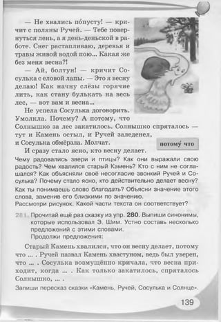 потому что
— Не хвались попусту! — кри­
чит с поляны Ручей. — Тебе повер­
нуться лень, а я день-деньской в ра­
боте. Снег растапливаю, деревья и
травы живой водой пою... Какая же
без меня весна?!
— Ай, болтун! — кричит Со­
сулька с еловой лапы. — Это я весну
делаю! Как начну слёзы горячие
лить, как стану булькать на весь
лес, — вот вам и весна...
Не успела Сосулька договорить.
Умолкла. Почему? А потому, что
Солнышко за лес закатилось. Солнышко спряталось —
тут и Камень остыл, и Ручей заледенел,
и Сосулька обмёрзла. Молчат.
И сразу стало ясно, кто весну делает.
Чему радовались звери и птицы? Как они выражали свою
радость? Чем хвалился старый Камень? Кто с ним не согла­
шался? Как объясняли своё несогласие звонкий Ручей и Со­
сулька? Почему стало ясно, кто действительно делает весну?
Как ты понимаешь слово благодать? Объясни значение этого
слова, заменив его близкими по значению.
Рассмотри рисунок. Какой части текста он соответствует?
2Ь Прочитай ещё раз сказку из упр. 280. Выпиши синонимы,
которые использовал Э. Шим. Устно составь несколько
предложений с этими словами.
Продолжи предложения:
Старый Камень хвалился, что он весну делает, потому
что ... . Ручей назвал Камень хвастуном, ведь был уверен,
что ... . Сосулька возмущённо кричала, что весна при­
ходит, когда ... . Как только закатилось, спряталось
Солнышко, ... .
Запиши пересказ сказки «Камень, Ручей, Сосулька и Солнце».
139
 