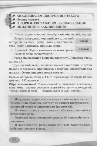 HUP АНАЛИЗИРУЕМ ПОСТРОЕНИЕ ТЕКСТА
(будову тексту).
ГОВОРИМ: СОСТАВЛЯЕМ ВЫСКАЗЫВАНИЕ
ЧшВ ПО ЗАЧИНУ И ЗАКЛЮЧЕНИЮ
17. Спиши, подчеркни сочетания буквжи, ши, ча, ща, чу, щу.
Начало прогулки, хороший день, свежий
ветер, чаща леса, роща, топчу жёлтые ли­
стья, ищу каштаны, пришла осень.
г
18 Прочитай. Обрати внимание на знаки препи­
нания в конце предложений.
Вчера мы ходили в рощу на прогулку. День был очень
хороший.
Дул свежий ветер, но ласково светило солнце. Листья
падали с деревьев, кружились в воздухе, шелестели под
ногами. Очень красива роща осенью!
Сравни материал этого и 17-го упражнений. В каком из них
дан текст? Озаглавь его.
Обрати внимание! Слово свежий в различных сочетаниях
слов имеет разные значения: свежий ветер — прохладный,
чистый; свежий хлеб — недавно выпеченный, мягкий.
Из уроков украинского языка тебе известно, что
тексты, как правило, состоят из зачина (вступления),
основной части и заключения (концовки).
В зачине говорится, о каких событиях, явлениях
будет идти речь.
Основная часть содержит рассказ об этих событиях,
явлениях.
В заключении рассказывают, чем закончились
события, делают вывод.
вчера
14
 