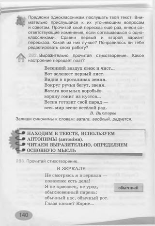 Предложи одноклассникам послушать твой текст. Вни­
мательно прислушайся к их уточняющим вопросам
и советам. Прочитай свой пересказ ещё раз, внеси со­
ответствующие изменения, если соглашаешься с одно­
классниками. Сравни первый и второй вариант
пересказа. Какой из них лучше? Понравилось ли тебе
редактировать свою работу?
Выразительно прочитай стихотворение. Какое
настроение передаёт поэт?
Весенний воздух свеж и чист...
Вот зеленеет первый лист.
Видна в проталинах земля.
Вокруг ручьи бегут, звеня.
Ватага вольных воробьёв
ворону гонит из кустов...
Весна готовит свой парад —
весь мир весне весёлой рад.
В. Викторов
Запиши синонимы к словам: ватага, весёлый, радуется.
НАХОДИМ В ТЕКСТЕ, ИСПОЛЬЗУЕМ
АНТОНИМЫ (антоніми).
ЧИТАЕМ ВЫРАЗИТЕЛЬНО, ОПРЕДЕЛЯЕМ
ОСНОВНУЮ МЫСЛЬ
28С Прочитай стихотворение.
В ЗЕРКАЛЕ
Не смотрюсь я в зеркала —
поважнее есть дела!
Я не красавец, не урод,
обыкновенный парень:
обычный нос, обычный рот.
Глаза какие? Карие...
обычный
 
