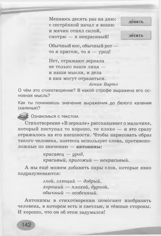 Меняюсь десять раз на дню:„ девять
с сестренкой начал я возню
и мячик отнял силой,
смотрю — я некрасивый!
Обычный нос, обычный рот —
то я пригож, то я — урод!
Нет, отражают зеркала
не только наши лица —
и наши мысли, и дела
в них могут отразиться.
Агния Барто
О чём это стихотворение? В какой строфе выражена его ос­
новная мысль?
Как ты понимаешь значение выражения до белого каления
(каленья)?
Ознакомься с текстом.
Стихотворение «В зеркале» рассказывает о мальчике,
который поступал то хорошо, то плохо — и это сразу
отражалось на его внешности. Чтобы нарисовать образ
такого человека, поэтесса использует слова, противопо­
ложные по значению — антонимы:
красавец — урод,
красивый, пригожий — некрасивый.
А мы ещё можем добавить пары слов, которые явно
подразумеваются:
злой, злющий — добрый,
хороший — плохой, дурной,
обычный — особенный.
Антонимы в стихотворении помогают изобразить
человека, в котором есть и светлые, и тёмные стороны.
И хорошо, что он об этом задумался!
десять
 