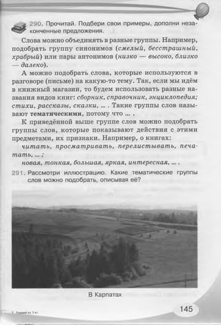 290. Прочитай. Подбери свои примеры, дополни неза-
конченные предложения.
Слова можно объединять в разные группы. Например,
подобрать группу синонимов (смелый, бесстрашный,
храбрый) или пары антонимов (низко — высоко, близко
— далеко).
А можно подобрать слова, которые используются в
разговоре (письме) на какую-то тему. Так, если мы идём
в книжный магазин, то будем использовать разные на­
звания видов книг: сборник, справочник, энциклопедия;
стихи, рассказы, сказки, ... . Такие группы слов назы­
вают тематическими, потому что ... .
К приведённой выше группе слов можно подобрать
группы слов, которые показывают действия с этими
предметами, их признаки. Например, о книгах:
читать, просматривать, перелистывать, печа­
тать, ...;
новая, тонкая, большая, яркая, интересная,....
291. Рассмотри иллюстрацию. Какие тематические группы
слов можно подобрать, описывая её?
6 Русский яз. 3 кл.
В Карпатах
145
 