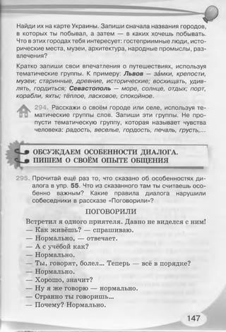 Найди их на карте Украины. Запиши сначала названия городов,
в которых ты побывал, а затем — в каких хочешь побывать.
Что в этих городах тебя интересует: гостеприимные люди, исто­
рические места, музеи, архитектура, народные промыслы, раз­
влечения?
Кратко запиши свои впечатления о путешествиях, используя
тематические группы. К примеру: Львов — замки, крепости,
музеи; старинные, древние, исторические; восхищать, удив­
лять, гордиться; Севастополь — море, солнце, отдых; порт,
корабли, яхты; тёплое, ласковое, спокойное.
^ 294 Расскажи о своём городе или селе, используя те­
матические группы слов. Запиши эти группы. Не про­
пусти тематическую группу, которая называет чувства
человека: радость, веселье, гордость, печаль, грусть,...
ОБСУЖДАЕМ ОСОБЕННОСТИ ДИАЛОГА.
ПИШЕМ О СВОЁМ ОПЫТЕ ОБЩЕНИЯ
-------—-------------- ------------------- »■■■■■...■■■■■■.■■■■ми— —
295. Прочитай ещё раз то, что сказано об особенностях ди­
алога в упр. 55. Что из сказанного там ты считаешь осо­
бенно важным? Какие правила диалога нарушили
собеседники в рассказе «Поговорили»?
ПОГОВОРИЛИ
Встретил я одного приятеля. Давно не виделся с ним!
— Как живёшь? — спрашиваю.
— Нормально, — отвечает.
— А с учёбой как?
— Нормально.
— Ты, говорят, болел... Теперь — всё в порядке?
— Нормально.
— Хорошо, значит?
— Ну я же говорю — нормально.
— Странно ты говоришь...
— Почему? Нормально.
 