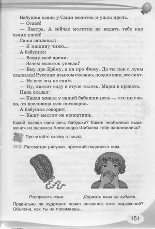 Бабушка взяла у Саши молоток и ушла прочь.
— Отдай!
— Завтра. А сейчас молотка не видать тебе как
своих ушей!
Саша заплакал:
— Я машину чиню...
А бабушка:
— Всему своё время.
— Зачем молоток унесла?
— Ему про Ерёму, а он про Фому. Да ты как с луны
свалился! Русским языком сказано, поздно уже, все спят.
— Не все: мы не спим.
— Ну, хватит воду в ступе толочь. Марш в кровать.
Папа сказал:
— Какая живая у нашей бабушки речь — что ни сло­
во, то пословица или поговорка.
А бабушка говорит:
— Кашу маслом не испортишь.
Какой назвал папа речь бабушки? Какие необычные выра­
жения из рассказа Александра Шибаева тебе запомнились?
* Прочитайте сказку в лицах.
303, Рассмотри рисунки, прочитай подписи к ним.
Правильно ли художник понял значение этих выражений?
Объясни, как ты их понимаешь.
Распускать язык. Держать язык за зубами.
 