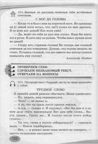 ^ 304. Выпиши из рассказа понятные тебе устойчивые
ИН сочетания.
С НОГ д о г о л о в ы
— Когда-то я был с ним на короткой ноге. Но однажды
он (с левой ноги встал, что ли?) полез ко мне драться.
Я со всех ног домой! Еле ноги унёс!
— Да, ведёт он себя из рук вон плохо. Надо бы взять
его в руки. И дать ему по рукам. Чтобы знал: рукам воли
не давай!
— Спору нет, горячая голова! Но теперь мы головой
отвечаем за его поведение. Думаю, что голову вешать не
стоит. Ручаюсь головой, что все вместе мы всегда сумеем
намылить ему голову!
Александр Шибаев
ПРОВЕРЯЕМ СЕБЯ:
СЛУШАЕМ НЕЗНАКОМЫЙ ТЕКСТ,
ОТВЕЧАЕМ НА ВОПРОСЫ
а
305. Послушай текст. Подумай, могло ли такое произойти
с тобой.
ТРУДНОЕ СЛОВО
Я пришёл домой раньше обычного. Мама удивилась:
— Ну, видать, мир перевернулся.
— Чего? — не понял я.
— А то, что ты сразу после уроков явился.
— А-а-а, — сказал я. И подумал: «Вот бы мне и в са­
мом деле стать примерным! Вот дам себе слово... Вы-
учу уроки... Сразу же... И только после этого пойду
гулять».
— Ты что, снова в школу собираешься? — спросила
мама. — Книги перебираешь.
— Нет, — я решил маме пока ничего не говорить, —
просто складываю аккуратно.
 