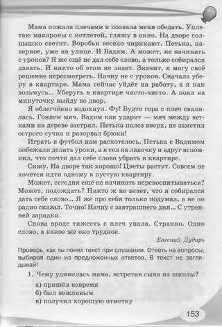 Мама пожала плечами и позвала меня обедать. Упле­
таю макароны с котлетой, гляжу в окно. На дворе сол­
нышко светит. Воробьи весело чирикают. Петька, на­
верное, уже на улице. И Вадим. А может, не начинать
с уроков? Я же ещё не дал себе слово, а только собирался
давать. И никто об этом не знает. Значит, я могу своё
решение пересмотреть. Начну не с уроков. Сначала убе­
ру в квартире. Мама сейчас уйдёт на работу, а я как
возьмусь... Уберусь в квартире чисто-чисто. А пока на
минуточку выйду во двор.
Я облегчённо вздохнул. Фу! Будто гора с плеч свали­
лась. Гоняем мяч. Вадим как ударит — мяч между вет­
ками на дереве застрял. Петька полез вверх, не заметил
острого сучка и разорвал брюки!
Играть в футбол нам расхотелось. Петька с Вадимом
побежали делать уроки, а я сел на лавочку и вдруг вспом­
нил, что почти дал себе слово убрать в квартире.
Сижу. На дворе так хорошо! Цветы растут. Совсем не
хочется идти одному в пустую квартиру.
Может, сегодня ещё не начинать перевоспитываться?
Может, подождать? Никто ж не знает, что я собирался
дать себе слово... Я же про себя только подумал, а не по
радио сказал. Точно! Начну с завтрашнего дня... С утрен­
ней зарядки.
Снова вроде тяжесть с плеч упала. Странно. Одно
слово, а какое же оно трудное.
Евгений Дударь
Проверь, как ты понял текст при слушании. Ответь на вопросы,
выбирая один из предложенных ответов. В текст не загля­
дывай!
1. Чему удивилась мама, встретив сына из школы?
а) пришёл вовремя
б) был вежливым
в) получил хорошую отметку
153
 