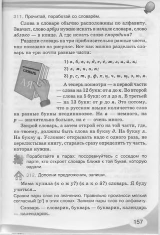 311. Прочитай, поработай со словарём.
Слова в словаре обычно расположены по алфавиту.
Значит, слово арбуз нужно искать в начале словаря, слово
яблоко — в конце. А где искать слово смородина?
Раздели словарь на три приблизительно равные части,
как показано на рисунке. Вот как можно разделить сло­
варь на три почти равные части:
1) а, б, в, г, д, е, ё, ж, з, и, й, к;
2) л, м, н, о, п;
3) р, с, т, у, ф, х, ц, ч, ш, щ, э, ю, я.
А теперь посмотри — в первой части
— слова на 12 букв: от а до к. Во второй
— слова на 5 букв: от л до п. В третьей
— на 13 букв: от р до я. Это потому,
что в русском языке количество слов
на разные буквы неодинаковое. На а — немного, на
р — значительно больше, на с — очень много.
Закрой словарь, а затем открой его на той части, где,
по-твоему, должны быть слова на букву д. На букву л.
На букву ц. Условие: открывать надо с одного раза, не
перелистывая книгу, стараясь сразу определить ту часть,
которая нужна.
Поработайте в парах: посоревнуйтесь с соседом по
парте, кто откроет словарь ближе к той букве, которую
задали.
312. Дополни предложения, запиши.
Мама купила ( к о м у?) (к а к о й?) словарь. Я буду
учиться...
Сравни пары слов по значению. Правильно произноси мягкий
согласный [р'] в этих словах. Запиши пары слов по алфавиту.
Словарь — словарик, букварь — букварик, календарь
— календарик.
 