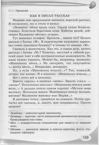317. Прочитай.
КАК Я ПИСАЛ РАССКАЗ
Недавно мне предложили написать морской рассказ.
Я согласился, сел к столу и начал:
«Эсминец1 нёсся вдоль скал. Серый океан безмолв­
ствовал. Блистали береговые огни. Избегая мелей, лей­
тенант Калинкин обогнул остров».
Тут зазвонил телефон. Просили... знаете что? Начать
рассказ с буквы «М». В издательстве художник нарисо­
вал очень красивую буквицу2и почему-то именно «М».
Сначала я возмутился. Как это, в самом деле, начать
рассказ с буквы «М»? Конечно, могучий и гибкий рус­
ский язык таит в себе неограниченные возможности. Но
язык нужно уважать. Можно бы, например, написать:
«Миноносец нёсся...» Но смотрите, что получается:
«...носец нёсся...» Некрасиво, нехорошо.
Ну, а если «Миноносец мчался...»? Так, пожалуй,
лучше, так можно. И я написал: «Миноносец мчался...»
Вот с этого всё и началось.
Вместо «вдоль» я написал «мимо». Вместо «скал» —
«мола»3. Получилось неплохо: «Миноносец мчался мимо
мола...» А дальше пошло совсем хорошо: «Мутное море
молчало. Мелькали маяки. Маневрируя между мелями,
мичман4Малинкин миновал мыс Марии...»
Я поставил точку, прошёлся по комнате. Потом про­
читал всё сначала, и, знаете, мне понравилось. Просто
здорово!
1Эсминец — военное судно, миноносец.
2Буквица — крупная, часто украшенная орнаментом начальная
буква раздела или главы.
3Мол — оградительное сооружение для защиты от морских
волн.
4Мичман — воинское звание в военно-морском флоте (по­
мощник офицера).
 