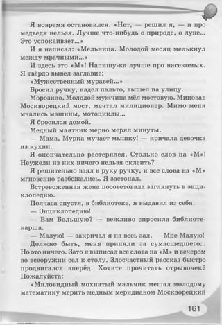 Я вовремя остановился. «Нет, — решил я, — и про
медведя нельзя. Лучше что-нибудь о природе, о луне...
Это успокаивает...»
И я написал: «Мельница. Молодой месяц мелькнул
между мрачными...»
И здесь это «М»! Напишу-ка лучше про насекомых.
Я твёрдо вывел заглавие:
«Мужественный муравей...»
Бросил ручку, надел пальто, вышел на улицу.
Морозило. Молодой мужчина мёл мостовую. Миновав
Москворецкий мост, мечтал милиционер. Мимо меня
мчались машины, мотоциклы...
Я бросился домой.
Медный маятник мерно мерял минуты.
— Мама, Мурка мучает мышку! — кричала девочка
из кухни.
Я окончательно растерялся. Столько слов на «М»!
Неужели из них ничего нельзя склеить?
Я решительно взял в руку ручку, и все слова на «М»
мгновенно разбежались. Я застонал.
Встревоженная жена посоветовала заглянуть в энци­
клопедию.
Полчаса спустя, в библиотеке, я выдавил из себя:
— Энциклопедию!
— Вам Большую? — вежливо спросила библиоте­
карша.
— Малую! — закричал я на весь зал. — Мне Малую!
Должно быть, меня приняли за сумасшедшего...
Но это ничего. Зато я выписал все слова на «М» и вечером
во всеоружии сел к столу. Злосчастный рассказ быстро
продвигался вперёд. Хотите прочитать отрывочек?
Пожалуйста:
«Миловидный мохнатый мальчик мешал молодому
математику мерить медным меридианом Москворецкий
161
 