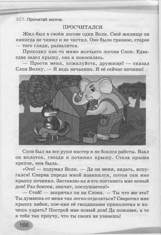 ПРОСЧИТАЛСЯ
Жил-был в своём логове один Волк. Своё жилище он
никогда не чинил и не чистил. Оно было грязное, старое
— того гляди, развалится.
Проходил как-то мимо волчьего логова Слон. Едва-
едва задел крышу, она и покосилась.
— Прости меня, пожалуйста, дружище! — сказал
Слон Волку. — Я ведь нечаянно. Я её сейчас починю!
327 Прочитай молча.
Слон был на все руки мастер и не боялся работы. Взял
он молоток, гвозди и починил крышу. Стала крыша
крепче, чем была.
«Ого! — подумал Волк. — Да он меня, видать, испу­
гался! Сперва передо мной извинился, потом сам мне
крышу починил. Заставлю-ка я его поставить мне новый
дом! Раз боится, значит, послушается!»
— Стой! — закричал он на Слона. — Ты что же это?
Ты думаешь от меня так легко отделаться? Своротил мне
крышу набок, кое-как её гвоздиками приколотил и хо­
чешь удрать? Построй мне новый дом! Да поживее, а то
я тебя так проучу, что ты своих не узнаешь!
166
 