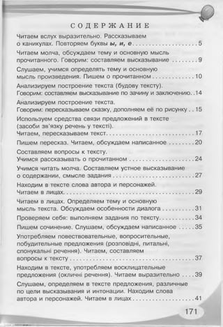 С О Д Е Р Ж А Н И Е
Читаем вслух выразительно. Рассказываем
о каникулах. Повторяем буквы ы, и, е ....................................... 5
Читаем молча, обсуждаем тему и основную мысль
прочитанного. Говорим: составляем высказывание.............. 9
Слушаем, учимся определять тему и основную
мысль произведения. Пишем о прочитанном.........................10
Анализируем построение текста (будову тексту).
Говорим: составляем высказывание по зачину и заключению. .14
Анализируем построение текста.
Говорим: пересказываем сказку, дополняем её по рисунку. . 15
Используем средства связи предложений в тексте
(засоби зв’язку речень у тексті).
Читаем, пересказываем текст......................................................17
Пишем пересказ. Читаем, обсуждаем написанное.............. 20
Составляем вопросы к тексту.
Учимся рассказывать о прочитанном....................................... 24
Учимся читать молча. Составляем устное высказывание
о содержании, смысле задания..................................................27
Находим в тексте слова автора и персонажей.
Читаем в лицах.................................................................................29
Читаем в лицах. Определяем тему и основную
мысль текста. Обсуждаем особенности диалога.................. 31
Проверяем себя: выполняем задания по тексту.....................34
Пишем сочинение. Слушаем, обсуждаем написанное........ 35
Употребляем повествовательные, вопросительные,
побудительные предложения (розповідні, питальні,
спонукальні речення). Читаєм, составляем
вопросы к тексту............................................................................ 37
Находим в тексте, употребляем восклицательные
предложения (окличні речення). Читаем выразительно . . . . 39
Слушаем, определяем в тексте предложения, различные
по цели высказывания и интонации. Находим слова
автора и персонажей. Читаем в лицах..................................... 41
171
 