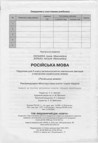Сведения о состоянии учебника
№ Фамилия и имя ученика
Учебный
год
Состояние учебника
Оценка
в начале года в конце года
1
2
3
4
5
Навчальне видання
ЛАПШИНА Ірина Миколаївна
ЗОРЬКА Наталія Миколаївна
РОСІЙСЬКА МОВА
Підручник для 3 класу загальноосвітніх навчальних закладів
з навчанням українською мовою
(Російською мовою)
Рекомендовано Міністерством освіти і науки України
ВИДАНО ЗА РАХУНОК ДЕРЖАВНИХ КОШТІВ. ПРОДАЖ ЗАБОРОНЕНО
Редактор Н. А. Чаплюк
Художній редактор А. М. Віксенко
Технічний редактор Л. І. Аленіна
Коректор С. В. Войтенко
Формат 70x100 1/ 16. Ум. друк. арк. 14,256 + 0,33 форзац.
Обл.-вид. арк. 13,5 + 0,55 форзац. Наклад 58 600 прим.
Зам.13-09-0204.
ТОВ «ВИДАВНИЧИЙ Д ІМ «ОСВІТА»
Свідоцтво «Про внесення суб’єкта видавничої справи до державного реєстру
видавців, виготівників і розповсюджувачів видавничої продукції»
Серія ДК № 4483 від 12.02.2013 р.
Адреса видавництва: 04053, м. Київ, вул. Обсерваторна, 25
www.osvita-dim.com.ua
Віддруковано з готових діапозитивів ТОВ «ПЕТ»
Св. ДК № 4526 від 18.04.2013 р.
61024, м. Харків, вул. Ольмінського, 17
 