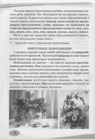 Ты уже знаешь некоторые способы, позволяющие сде­
лать речь связной. Вы обсуждали их на уроках украин­
ского языка. В русском языке для связи предложений в
тексте также используют повтор слова (слов) из преды­
дущего предложения; слово, похожее по значению на
слово из предыдущего предложения; слова он, она, оно,
они, этот, эта, это, эти, такой, такая, такое, такие.
Есть и другие средства связи предложений в тексте,
но эти используют чаще всего.
Прочитай текст и рассмотри иллюстрации.
ЦВЕТОЧНЫЕ КОМПОЗИЦИИ
Сдревних времён люди любят наблюдать за природой,
любуются её красотой. Частичкой природы в доме может
быть букет или цветочная композиция.
Композиции из цветов — не просто красиво расстав­
ленные растения. Они отражают настроение, моду, время
года. Мастер цветочной композиции создаёт свои произ­
ведения при помощи цветов, как живописец творит свои
картины, используя разнообразие красок.
Композиции могут выглядеть скромно, пышно, ра­
достно, торжественно. Они часто напоминают о каких-то
важных событиях в жизни человека.
 