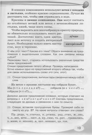 В осенних композициях используют ветки с плодами
и листьями, особенно красиво окрашенными. Лучше их
расставить так, чтобы они отражались в воде.
Красивы и зимние композиции. Они могут состоять
из оголённых ветвей или веток с вечнозелёными ли­
стьями, хвоей, чаще всего сосны.
Чтобы выразить всю многообразную красоту природы,
не обязательно использовать много рас­
тений. Достаточно взять один цветок,
лист или веточку и создать интересный
букет. Необходимо только иметь мастер­
ство, вкус и терпение.
лучше
интересный
О чём этот текст? Какова его тема? Обрати внимание на пред­
ложения с выделенными словами. Как они связаны между
собой?
Перескажи текст, стараясь использовать различные средства
связи предложений.
Спиши предложения пятого абзаца. Проверь написанное.
Устно измени одно из предложений второго абзаца так, чтобы
для связи использовалось слово это (эти, этот).
28 Спиши предложение, выпиши пары связанных между собой
слов.
Из веток с яркими листьями мы собрали букет.
Мы ( ч т о с д е л а л и?) ..., собрали (и з ч е г о?) ...,
собрали (ч т о?)...,
Дополни данное предложение словами, которые отвечают на
вопросы с к е м ? к о г д а ? к а к о й ? Составь предложение,
следующее за данным и связанное с ним по смыслу.
29. Спиши, вставляя пропущенные буквы. Проверяй себя по
тексту из упр. 27. На какие вопросы отвечают эти слова?
Пр..рода, ч..стичка, к..ртины, рад..стно, ж ..знь,
4..л..век, ветк.., лист..я, кр..сиво, тв..рит, ..тражались,
3..мние, к..мпозиц..я, нап..минают, цв..ток.
19
 
